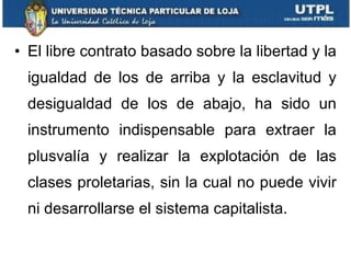 El libre contrato basado sobre la libertad y la igualdad de los de arriba y la esclavitud y desigualdad de los de abajo, ha sido un instrumento indispensable para extraer la plusvalía y realizar la explotación de las clases proletarias, sin la cual no puede vivir ni desarrollarse el sistema capitalista. 
