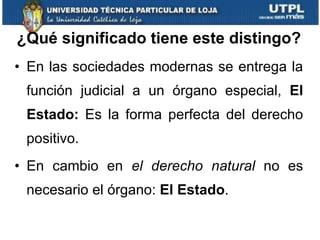 ¿Qué significado tiene este distingo? En las sociedades modernas se entrega la función judicial a un órgano especial,  El Estado:  Es la forma perfecta del derecho positivo. En cambio en  el derecho natural  no es necesario el órgano:  El Estado . 