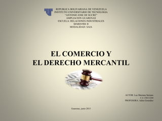 REPUBLICA BOLIVARIANA DE VENEZUELA
INSTITUTO UNIVERSITARIO DE TECNOLOGIA
“ANTONIO JOSE DE SUCRE”
AMPLIACION GUARENAS
ESCUELA: RELACIONES INDUSTRIALES
SEMESTRE II
MODALIDAD: SAIA
EL COMERCIO Y
EL DERECHO MERCANTIL
AUTOR: Luz Mariana Serrano
C.I: 23611244
PROFESORA: Adira González
Guarenas, junio 2015
 