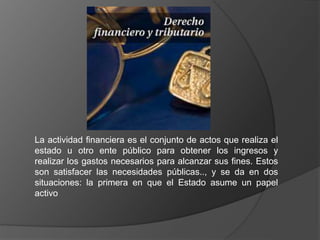 La actividad financiera es el conjunto de actos que realiza el
estado u otro ente público para obtener los ingresos y
realizar los gastos necesarios para alcanzar sus fines. Estos
son satisfacer las necesidades públicas.., y se da en dos
situaciones: la primera en que el Estado asume un papel
activo
 