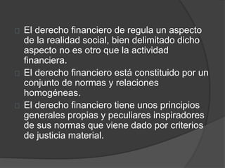 El derecho financiero de regula un aspecto
de la realidad social, bien delimitado dicho
aspecto no es otro que la actividad
financiera.
El derecho financiero está constituido por un
conjunto de normas y relaciones
homogéneas.
El derecho financiero tiene unos principios
generales propias y peculiares inspiradores
de sus normas que viene dado por criterios
de justicia material.
 