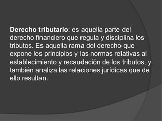 Derecho tributario: es aquella parte del
derecho financiero que regula y disciplina los
tributos. Es aquella rama del derecho que
expone los principios y las normas relativas al
establecimiento y recaudación de los tributos, y
también analiza las relaciones jurídicas que de
ello resultan.
 