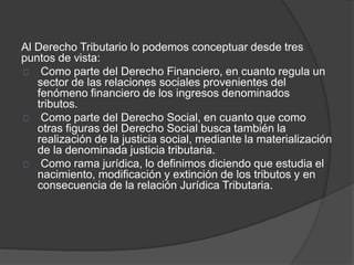 Al Derecho Tributario lo podemos conceptuar desde tres
puntos de vista:
Como parte del Derecho Financiero, en cuanto regula un
sector de las relaciones sociales provenientes del
fenómeno financiero de los ingresos denominados
tributos.
Como parte del Derecho Social, en cuanto que como
otras figuras del Derecho Social busca también la
realización de la justicia social, mediante la materialización
de la denominada justicia tributaria.
Como rama jurídica, lo definimos diciendo que estudia el
nacimiento, modificación y extinción de los tributos y en
consecuencia de la relación Jurídica Tributaria.
 