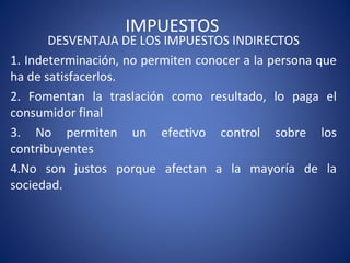 IMPUESTOS
DESVENTAJA DE LOS IMPUESTOS INDIRECTOS
1. Indeterminación, no permiten conocer a la persona que
ha de satisfacerlos.
2. Fomentan la traslación como resultado, lo paga el
consumidor final
3. No permiten un efectivo control sobre los
contribuyentes
4.No son justos porque afectan a la mayoría de la
sociedad.
 