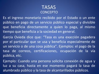 TASAS
CONCEPTO
Es el ingreso monetario recibido por el Estado o un ente
público en pago de un servicio público especial y divisible
que beneficia directamente a quien lo paga, al mismo
tiempo que beneficia a la sociedad en general.
García Ovieda dice que: “Tasa es una exacción pagadera
por el particular que se usa y beneficia especialmente de
un servicio o de una cosa pública”. Ejemplos: el pago de la
tasa de correos, certificaciones, ocupación de la vía
pública, etc.
Ejemplo: Cuando una persona solicita conexión de agua y
luz a su casa, hasta en ese momento pagará la tasa de
alumbrado público y la tasa de alcantarillados públicos.
 