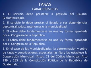 TASAS
CARACTERÍSTICAS
1. El servicio debe prestarse a petición del usuario.
(Voluntariedad).
2. El servicio lo debe prestar el Estado o sus dependencias
descentralizadas, autónomas o la municipalidad
3. El cobre debe fundamentarse en una ley formal aprobada
por el Congreso de la República.
4. El cobro debe fundamentarse en una ley formal aprobada
por el Congreso de la República.
5. En el caso de las Municipalidades, la determinación y cobro
de tasas y contribuciones especiales las fija y las establece la
Corporación Municipal. (Artos. 72 del Código Municipal, Arto
239 y 255 de la Constitución Política de la República de
Guatemala).
 