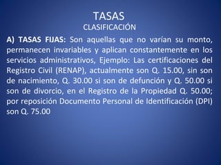 TASAS
CLASIFICACIÓN
A) TASAS FIJAS: Son aquellas que no varían su monto,
permanecen invariables y aplican constantemente en los
servicios administrativos, Ejemplo: Las certificaciones del
Registro Civil (RENAP), actualmente son Q. 15.00, sin son
de nacimiento, Q. 30.00 si son de defunción y Q. 50.00 si
son de divorcio, en el Registro de la Propiedad Q. 50.00;
por reposición Documento Personal de Identificación (DPI)
son Q. 75.00
 
