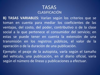 TASAS
CLASIFICACIÓN
B) TASAS VARIABLES: Varían según los criterios que se
toman en cuenta para mediar los coeficientes de las
ventajas, del costo, del poder, contributivo o de la clase
social a la que pertenece el consumidor del servicio; en
estas se puede tener en cuenta la extensión de una
transmisión en los registros públicos, el valor de la
operación o de la duración de una publicación.
Ejemplo: el peaje de la autopista, varía según el tamaño
del vehículo, una publicación, en el diario oficial, varía
según el número de líneas y publicaciones a efectuar.
 