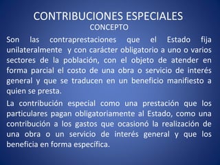 CONTRIBUCIONES ESPECIALES
CONCEPTO
Son las contraprestaciones que el Estado fija
unilateralmente y con carácter obligatorio a uno o varios
sectores de la población, con el objeto de atender en
forma parcial el costo de una obra o servicio de interés
general y que se traducen en un beneficio manifiesto a
quien se presta.
La contribución especial como una prestación que los
particulares pagan obligatoriamente al Estado, como una
contribución a los gastos que ocasionó la realización de
una obra o un servicio de interés general y que los
beneficia en forma específica.
 