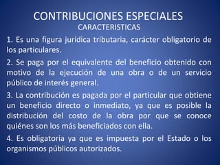 CONTRIBUCIONES ESPECIALES
CARACTERISTICAS
1. Es una figura jurídica tributaria, carácter obligatorio de
los particulares.
2. Se paga por el equivalente del beneficio obtenido con
motivo de la ejecución de una obra o de un servicio
público de interés general.
3. La contribución es pagada por el particular que obtiene
un beneficio directo o inmediato, ya que es posible la
distribución del costo de la obra por que se conoce
quiénes son los más beneficiados con ella.
4. Es obligatoria ya que es impuesta por el Estado o los
organismos públicos autorizados.
 