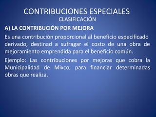 CONTRIBUCIONES ESPECIALES
CLASIFICACIÓN
A) LA CONTRIBUCIÓN POR MEJORA
Es una contribución proporcional al beneficio especificado
derivado, destinad a sufragar el costo de una obra de
mejoramiento emprendida para el beneficio común.
Ejemplo: Las contribuciones por mejoras que cobra la
Municipalidad de Mixco, para financiar determinadas
obras que realiza.
 