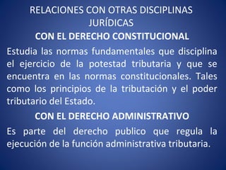 RELACIONES CON OTRAS DISCIPLINAS
JURÍDICAS
CON EL DERECHO CONSTITUCIONAL
Estudia las normas fundamentales que disciplina
el ejercicio de la potestad tributaria y que se
encuentra en las normas constitucionales. Tales
como los principios de la tributación y el poder
tributario del Estado.
CON EL DERECHO ADMINISTRATIVO
Es parte del derecho publico que regula la
ejecución de la función administrativa tributaria.
 