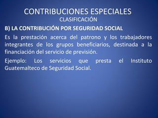 CONTRIBUCIONES ESPECIALES
CLASIFICACIÓN
B) LA CONTRIBUCIÓN POR SEGURIDAD SOCIAL
Es la prestación acerca del patrono y los trabajadores
integrantes de los grupos beneficiarios, destinada a la
financiación del servicio de previsión.
Ejemplo: Los servicios que presta el Instituto
Guatemalteco de Seguridad Social.
 