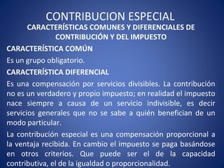 CONTRIBUCION ESPECIAL
CARACTERÍSTICAS COMUNES Y DIFERENCIALES DE
CONTRIBUCIÓN Y DEL IMPUESTO
CARACTERÍSTICA COMÚN
Es un grupo obligatorio.
CARACTERÍSTICA DIFERENCIAL
Es una compensación por servicios divisibles. La contribución
no es un verdadero y propio impuesto; en realidad el impuesto
nace siempre a causa de un servicio indivisible, es decir
servicios generales que no se sabe a quién benefician de un
modo particular.
La contribución especial es una compensación proporcional a
la ventaja recibida. En cambio el impuesto se paga basándose
en otros criterios. Que puede ser el de la capacidad
contributiva, el de la igualdad o proporcionalidad.
 