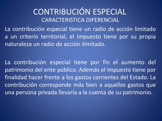 CONTRIBUCIÓN ESPECIAL
CARACTERISTICA DIFERENCIAL
La contribución especial tiene un radio de acción limitado
a un criterio territorial, el impuesto tiene por su propia
naturaleza un radio de acción ilimitado.
La contribución especial tiene por fin el aumento del
patrimonio del ente público. Además el impuesto tiene por
finalidad hacer frente a los gastos corrientes del Estado. La
contribución corresponde más bien a aquellos gastos que
una persona privada llevaría a la cuenta de su patrimonio.
 