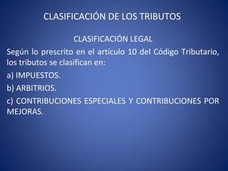 CLASIFICACIÓN DE LOS TRIBUTOS
CLASIFICACIÓN LEGAL
Según lo prescrito en el artículo 10 del Código Tributario,
los tributos se clasifican en:
a) IMPUESTOS.
b) ARBITRIOS.
c) CONTRIBUCIONES ESPECIALES Y CONTRIBUCIONES POR
MEJORAS.
 