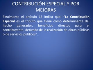 CONTRIBUCIÓN ESPECIAL Y POR
MEJORAS
Finalmente el artículo 13 indica que: “La Contribución
Especial es el tributo que tiene como determinante del
hecho generador, beneficios directos para el
contribuyente, derivado de la realización de obras públicas
o de servicios públicos”.
 
