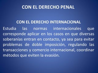 CON EL DERECHO PENAL
CON EL DERECHO INTERNACIONAL
Estudia las normas internacionales que
corresponde aplicar en los casos en que diversas
soberanías entran en contacto, ya sea para evitar
problemas de doble imposición, regulando las
transacciones y comercio internacional, coordinar
métodos que eviten la evasión.
 