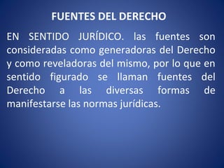 FUENTES DEL DERECHO
EN SENTIDO JURÍDICO. las fuentes son
consideradas como generadoras del Derecho
y como reveladoras del mismo, por lo que en
sentido figurado se llaman fuentes del
Derecho a las diversas formas de
manifestarse las normas jurídicas.
 