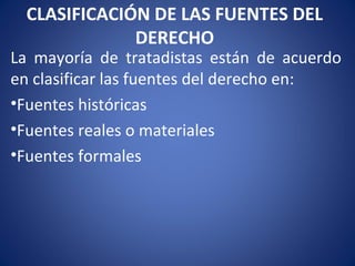 CLASIFICACIÓN DE LAS FUENTES DEL
DERECHO
La mayoría de tratadistas están de acuerdo
en clasificar las fuentes del derecho en:
•Fuentes históricas
•Fuentes reales o materiales
•Fuentes formales
 