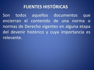 FUENTES HISTÓRICAS
Son todos aquellos documentos que
encierran el contenido de una norma o
normas de Derecho vigentes en alguna etapa
del devenir histórico y cuya importancia es
relevante.
 