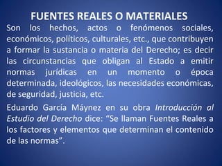 FUENTES REALES O MATERIALES
Son los hechos, actos o fenómenos sociales,
económicos, políticos, culturales, etc., que contribuyen
a formar la sustancia o materia del Derecho; es decir
las circunstancias que obligan al Estado a emitir
normas jurídicas en un momento o época
determinada, ideológicos, las necesidades económicas,
de seguridad, justicia, etc.
Eduardo García Máynez en su obra Introducción al
Estudio del Derecho dice: “Se llaman Fuentes Reales a
los factores y elementos que determinan el contenido
de las normas”.
 