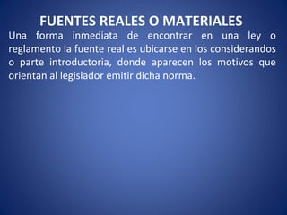 FUENTES REALES O MATERIALES
Una forma inmediata de encontrar en una ley o
reglamento la fuente real es ubicarse en los considerandos
o parte introductoria, donde aparecen los motivos que
orientan al legislador emitir dicha norma.
 
