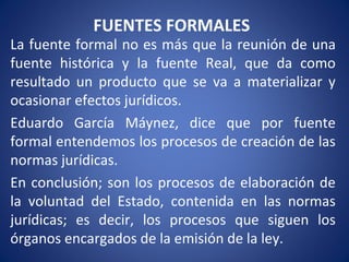 FUENTES FORMALES
La fuente formal no es más que la reunión de una
fuente histórica y la fuente Real, que da como
resultado un producto que se va a materializar y
ocasionar efectos jurídicos.
Eduardo García Máynez, dice que por fuente
formal entendemos los procesos de creación de las
normas jurídicas.
En conclusión; son los procesos de elaboración de
la voluntad del Estado, contenida en las normas
jurídicas; es decir, los procesos que siguen los
órganos encargados de la emisión de la ley.
 