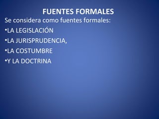 FUENTES FORMALES
Se considera como fuentes formales:
•LA LEGISLACIÓN
•LA JURISPRUDENCIA,
•LA COSTUMBRE
•Y LA DOCTRINA
 