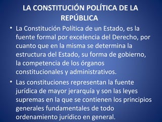 LA CONSTITUCIÓN POLÍTICA DE LA
REPÚBLICA
• La Constitución Política de un Estado, es la
fuente formal por excelencia del Derecho, por
cuanto que en la misma se determina la
estructura del Estado, su forma de gobierno,
la competencia de los órganos
constitucionales y administrativos.
• Las constituciones representan la fuente
jurídica de mayor jerarquía y son las leyes
supremas en la que se contienen los principios
generales fundamentales de todo
ordenamiento jurídico en general.
 