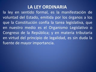 LA LEY ORDINARIA
la ley en sentido formal, es la manifestación de
voluntad del Estado, emitida por los órganos a los
que la Constitución confía la tarea legislativa, que
en nuestro medio es el Organismo Legislativo o
Congreso de la República; y en materia tributaria
en virtud del principio de legalidad, es sin duda la
fuente de mayor importancia.
 