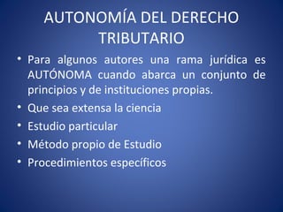 AUTONOMÍA DEL DERECHO
TRIBUTARIO
• Para algunos autores una rama jurídica es
AUTÓNOMA cuando abarca un conjunto de
principios y de instituciones propias.
• Que sea extensa la ciencia
• Estudio particular
• Método propio de Estudio
• Procedimientos específicos
 