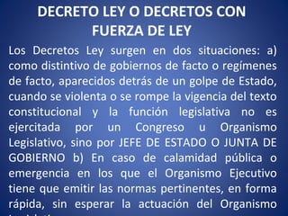 DECRETO LEY O DECRETOS CON
FUERZA DE LEY
Los Decretos Ley surgen en dos situaciones: a)
como distintivo de gobiernos de facto o regímenes
de facto, aparecidos detrás de un golpe de Estado,
cuando se violenta o se rompe la vigencia del texto
constitucional y la función legislativa no es
ejercitada por un Congreso u Organismo
Legislativo, sino por JEFE DE ESTADO O JUNTA DE
GOBIERNO b) En caso de calamidad pública o
emergencia en los que el Organismo Ejecutivo
tiene que emitir las normas pertinentes, en forma
rápida, sin esperar la actuación del Organismo
 