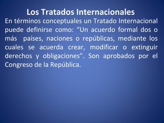 Los Tratados Internacionales
En términos conceptuales un Tratado Internacional
puede definirse como: “Un acuerdo formal dos o
más países, naciones o repúblicas, mediante los
cuales se acuerda crear, modificar o extinguir
derechos y obligaciones”. Son aprobados por el
Congreso de la República.
 