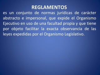 REGLAMENTOS
es un conjunto de normas jurídicas de carácter
abstracto e impersonal, que expide el Organismo
Ejecutivo en uso de una facultad propia y que tiene
por objeto facilitar la exacta observancia de las
leyes expedidas por el Organismo Legislativo.
 
