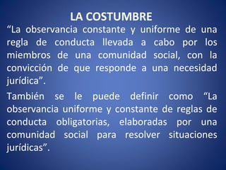 LA COSTUMBRE
“La observancia constante y uniforme de una
regla de conducta llevada a cabo por los
miembros de una comunidad social, con la
convicción de que responde a una necesidad
jurídica”.
También se le puede definir como “La
observancia uniforme y constante de reglas de
conducta obligatorias, elaboradas por una
comunidad social para resolver situaciones
jurídicas”.
 