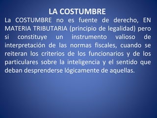 LA COSTUMBRE
La COSTUMBRE no es fuente de derecho, EN
MATERIA TRIBUTARIA (principio de legalidad) pero
si constituye un instrumento valioso de
interpretación de las normas fiscales, cuando se
reiteran los criterios de los funcionarios y de los
particulares sobre la inteligencia y el sentido que
deban desprenderse lógicamente de aquellas.
 