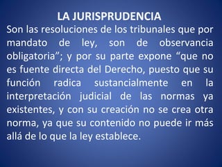 LA JURISPRUDENCIA
Son las resoluciones de los tribunales que por
mandato de ley, son de observancia
obligatoria”; y por su parte expone “que no
es fuente directa del Derecho, puesto que su
función radica sustancialmente en la
interpretación judicial de las normas ya
existentes, y con su creación no se crea otra
norma, ya que su contenido no puede ir más
allá de lo que la ley establece.
 