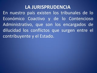 LA JURISPRUDENCIA
En nuestro país existen los tribunales de lo
Económico Coactivo y de lo Contencioso
Administrativo, que son los encargados de
dilucidad los conflictos que surgen entre el
contribuyente y el Estado.
 