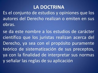 LA DOCTRINA
Es el conjunto de estudios y opiniones que los
autores del Derecho realizan o emiten en sus
obras.
se da este nombre a los estudios de carácter
científico que los juristas realizan acerca del
Derecho, ya sea con el propósito puramente
teórico de sistematización de sus preceptos,
ya con la finalidad de interpretar sus normas
y señalar las reglas de su aplicación
 