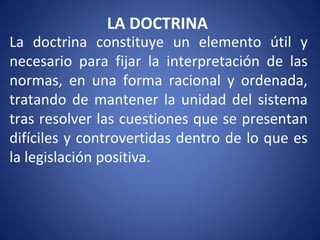 LA DOCTRINA
La doctrina constituye un elemento útil y
necesario para fijar la interpretación de las
normas, en una forma racional y ordenada,
tratando de mantener la unidad del sistema
tras resolver las cuestiones que se presentan
difíciles y controvertidas dentro de lo que es
la legislación positiva.
 