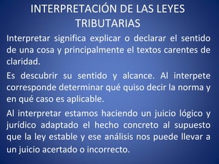 INTERPRETACIÓN DE LAS LEYES
TRIBUTARIAS
Interpretar significa explicar o declarar el sentido
de una cosa y principalmente el textos carentes de
claridad.
Es descubrir su sentido y alcance. Al interpete
corresponde determinar qué quiso decir la norma y
en qué caso es aplicable.
Al interpretar estamos haciendo un juicio lógico y
jurídico adaptado el hecho concreto al supuesto
que la ley estable y ese análisis nos puede llevar a
un juicio acertado o incorrecto.
 