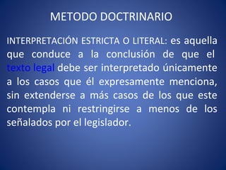 METODO DOCTRINARIO
INTERPRETACIÓN ESTRICTA O LITERAL: es aquella
que conduce a la conclusión de que el
texto legal debe ser interpretado únicamente
a los casos que él expresamente menciona,
sin extenderse a más casos de los que este
contempla ni restringirse a menos de los
señalados por el legislador.
 