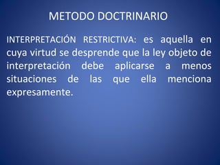 METODO DOCTRINARIO
INTERPRETACIÓN RESTRICTIVA: es aquella en
cuya virtud se desprende que la ley objeto de
interpretación debe aplicarse a menos
situaciones de las que ella menciona
expresamente.
 