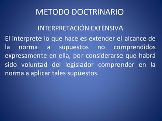 METODO DOCTRINARIO
INTERPRETACIÓN EXTENSIVA
El interprete lo que hace es extender el alcance de
la norma a supuestos no comprendidos
expresamente en ella, por considerarse que habrá
sido voluntad del legislador comprender en la
norma a aplicar tales supuestos.
 