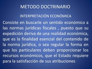 METODO DOCTRINARIO
INTERPRETACIÓN ECONÓMICA
Consiste en buscarle un sentido económico a
las normas jurídicas fiscales , puesto que su
expedición deriva de una realidad económica,
que es la finalidad esencial del contenido de
la norma jurídica, o sea regular la forma en
que los particulares deben proporcionar los
recursos económicos, que el Estado requiere
para la satisfacción de sus atribuciones
 