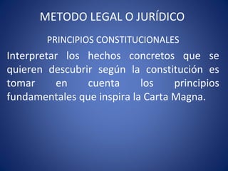 METODO LEGAL O JURÍDICO
PRINCIPIOS CONSTITUCIONALES
Interpretar los hechos concretos que se
quieren descubrir según la constitución es
tomar en cuenta los principios
fundamentales que inspira la Carta Magna.
 