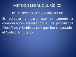 METODO LEGAL O JURÍDICO
PRINCIPIOS DEL CODIGO TRIBUTARIO
Es estudiar el caso que se somete a
consideración atendiendo a los postulados
filosóficos y jurídicos con que fue redactado
el Código Tributario.
 