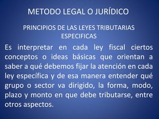 METODO LEGAL O JURÍDICO
PRINCIPIOS DE LAS LEYES TRIBUTARIAS
ESPECIFICAS
Es interpretar en cada ley fiscal ciertos
conceptos o ideas básicas que orientan a
saber a qué debemos fijar la atención en cada
ley específica y de esa manera entender qué
grupo o sector va dirigido, la forma, modo,
plazo y monto en que debe tributarse, entre
otros aspectos.
 