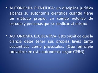 • AUTONOMÍA CIENTÍFICA: un disciplina jurídica
alcanza su autonomía científica cuando tiene
un método propio, un campo extenso de
estudio y personas que se dedican al mismo.
• AUTONOMÍA LEGISLATIVA: Esto significa que la
ciencia debe tener sus propias leyes tanto
sustantivas como procesales. (Que principio
prevalece en esta autonomía según CPRG)
 